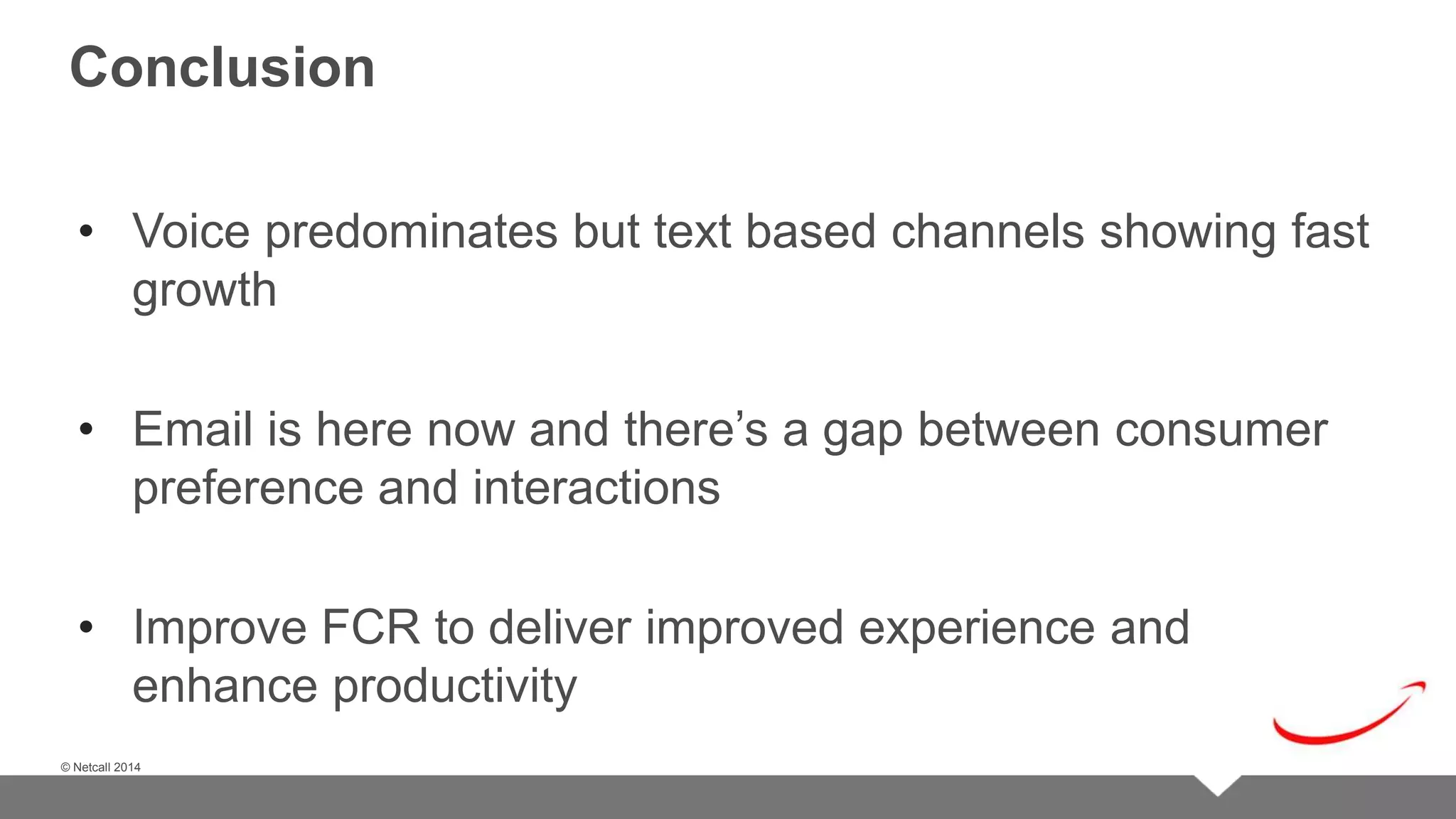 © Netcall 2013 
Conclusion 
• Voice predominates but text based channels showing fast 
growth 
• Email is here now and there’s a gap between consumer 
preference and interactions 
• Improve FCR to deliver improved experience and 
enhance productivity 
© Netcall 2014 
 
