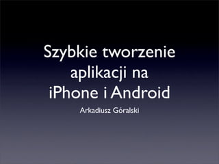 Szybkie tworzenie
    aplikacji na
 iPhone i Android
    Arkadiusz Góralski
 