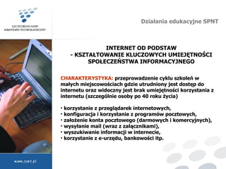 Działania edukacyjne SPNT INTERNET OD PODSTAW - KSZTAŁTOWANIE KLUCZOWYCH UMIEJĘTNOŚCI SPOŁECZEŃSTWA INFORMACYJNEGO CHARAKTERYSTYKA:  przeprowadzenie cyklu szkoleń w małych miejscowościach gdzie utrudniony jest dostęp do internetu oraz widoczny jest brak umiejętności korzystania z internetu (szczególnie osoby po 40 roku życia) korzystanie z przeglądarek internetowych, konfiguracja i korzystanie z programów pocztowych, założenie konta pocztowego (darmowych i komercyjnych), wysyłanie mail (wraz z załącznikami), wyszukiwanie informacji w internecie, korzystanie z e-urzędu, bankowości itp. 