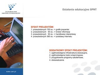 Działania edukacyjne SPNT DODATKOWY EFEKT PROJEKTÓW:  1. ogólnodostępna infrastruktura edukacyjna, 2. ogólnodostępne treści e-learningowe, 3. przygotowane programy szkoleniowe, 4. doświadczenie   EFEKT PROJEKTÓW:  1. przeszkolonych 150 os. -> grafik prezenter  2. przeszkolonych  50 os. -> broker informacji 3. przeszkolonych  50 os. -> handlowiec interentowy  4. przeszkolonych 360 os. -> podstawy internetu  