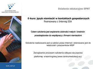 Działania edukacyjne SPNT E-kurs: język niemiecki w kontaktach gospodarczych finansowany z Interreg IIIA    Celem szkolenia jest wspieranie zdolności małych i średnich  przedsiębiorstw do współpracy z firmami niemieckimi Szkolenie realizowane jest w całości przez Internet i skierowane jest do właścicieli i pracowników MSP Zarządzanie procesem szkolenia odbywa się poprzez platform ę  e-learningową (www.centrumedukacji.eu)      