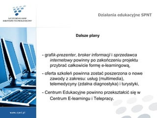 Działania edukacyjne SPNT Dalsze plany -  grafi k-prezenter ,  broker informacji  i  sprzedawca internetowy  powinny po zakończeniu projektu przybrać całkowicie formę e-learningową, - oferta szkoleń powinna zostać poszerzona o nowe zawody z zakresu: usług (multimedia), telemedycyny (zdalna diagnostyka) i turystyki, - Centrum Edukacyjne powinno przekształci ć  się w Centrum E-learningu i Telepracy.  