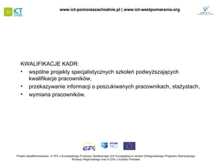 KWALIFIKACJE KADR: wspólne projekty specjalistycznych szkoleń podwyższających kwalifikacje pracowników,  przekazywanie informacji o poszukiwanych pracownikach, stażystach,  wymiana pracowników.  Projekt współfinansowany  w 75% z Europejskiego Funduszu Społecznego   Unii Europejskiej w ramach Zintegrowanego Programu Operacyjnego   Rozwoju Regionalnego oraz w 25% z budżetu Państwa www.ict-pomorzezachodnie.pl | www.ict-westpomerania.org   