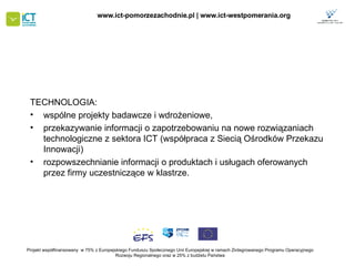 TECHNOLOGIA: wspólne projekty badawcze i wdrożeniowe,  przekazywanie informacji o zapotrzebowaniu na nowe rozwiązaniach technologiczne z sektora ICT  (współpraca z Siecią Ośrodków Przekazu Innowacji)   rozpowszechnianie informacji o produktach i usługach oferowanych przez firmy uczestniczące w klastrze.  Projekt współfinansowany  w 75% z Europejskiego Funduszu Społecznego   Unii Europejskiej w ramach Zintegrowanego Programu Operacyjnego   Rozwoju Regionalnego oraz w 25% z budżetu Państwa www.ict-pomorzezachodnie.pl | www.ict-westpomerania.org   