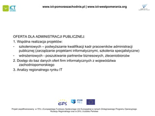 OFERTA DLA ADMINISTRACJI PUBLICZNEJ: 1. Wspólna realizacja projektów: szkoleniowych – podwyższanie kwalifikacji kadr pracowników administracji publicznej (zarządzanie projektami informatycznymi, szkolenia specjalistyczne) wdrożeniowych - poszukiwanie partnerów biznesowych, zleceniobiorców 2. Dostęp do baz danych ofert firm informatycznych z województwa zachodniopomorskiego 3. Analizy regionalnego rynku IT Projekt współfinansowany  w 75% z Europejskiego Funduszu Społecznego   Unii Europejskiej w ramach Zintegrowanego Programu Operacyjnego   Rozwoju Regionalnego oraz w 25% z budżetu Państwa www.ict-pomorzezachodnie.pl | www.ict-westpomerania.org   