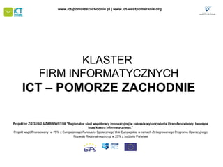 KLASTER  FIRM INFORMATYCZNYCH ICT – POMORZE ZACHODNIE Projekt nr Z/2.32/II/2.6/ZARR/W/I/7/06 &quot;Regionalne sieci współpracy innowacyjnej w zakresie wykorzystania i transferu wiedzy, tworzące bazę klastra informatycznego .” Projekt współfinansowany  w 75% z Europejskiego Funduszu Społecznego   Unii Europejskiej w ramach Zintegrowanego Programu Operacyjnego Rozwoju Regionalnego oraz w 25% z budżetu Państwa www.ict-pomorzezachodnie.pl | www.ict-westpomerania.org   