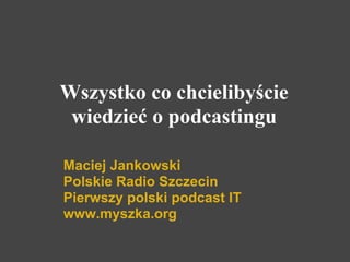 Wszystko co chcielibyście
 wiedzieć o podcastingu

Maciej Jankowski
Polskie Radio Szczecin
Pierwszy polski podcast IT
www.myszka.org