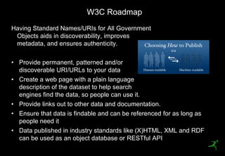 W3C Roadmap
 Having Standard Names/URIs for All Government
  Objects aids in discoverability, improves
  metadata, and ensures authenticity.

 • Provide permanent, patterned and/or
   discoverable URI/URLs to your data
 • Create a web page with a plain language
   description of the dataset to help search
   engines find the data, so people can use it.
 • Provide links out to other data and documentation.
 • Ensure that data is findable and can be referenced for as long as
   people need it
 • Data published in industry standards like (X)HTML, XML and RDF
   can be used as an object database or RESTful API
18
 
