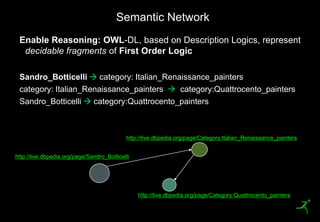 Semantic Network
     Enable Reasoning: OWL-DL, based on Description Logics, represent
      decidable fragments of First Order Logic

     Sandro_Botticelli  category: Italian_Renaissance_painters
     category: Italian_Renaissance_painters  category:Quattrocento_painters
     Sandro_Botticelli  category:Quattrocento_painters



                                             http://live.dbpedia.org/page/Category:Italian_Renaissance_painters


 http://live.dbpedia.org/page/Sandro_Botticelli




                                                  http://live.dbpedia.org/page/Category:Quattrocento_painters

21
 