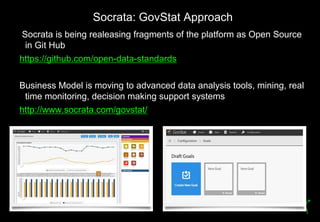 Socrata: GovStat Approach
     Socrata is being realeasing fragments of the platform as Open Source
      in Git Hub
     https://github.com/open-data-standards

     Business Model is moving to advanced data analysis tools, mining, real
      time monitoring, decision making support systems
     http://www.socrata.com/govstat/




28
 