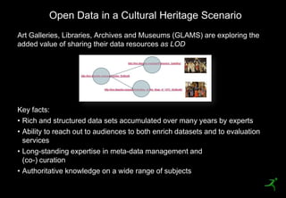 Open Data in a Cultural Heritage Scenario
     Art Galleries, Libraries, Archives and Museums (GLAMS) are exploring the
     added value of sharing their data resources as LOD




     Key facts:
     • Rich and structured data sets accumulated over many years by experts
     • Ability to reach out to audiences to both enrich datasets and to evaluation
       services
     • Long-standing expertise in meta-data management and
       (co-) curation
     • Authoritative knowledge on a wide range of subjects
30
 