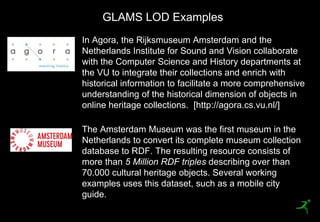 GLAMS LOD Examples
     In Agora, the Rijksmuseum Amsterdam and the
     Netherlands Institute for Sound and Vision collaborate
     with the Computer Science and History departments at
     the VU to integrate their collections and enrich with
     historical information to facilitate a more comprehensive
     understanding of the historical dimension of objects in
     online heritage collections. [http://agora.cs.vu.nl/]

     The Amsterdam Museum was the first museum in the
     Netherlands to convert its complete museum collection
     database to RDF. The resulting resource consists of
     more than 5 Million RDF triples describing over than
     70.000 cultural heritage objects. Several working
     examples uses this dataset, such as a mobile city
     guide.
31
 