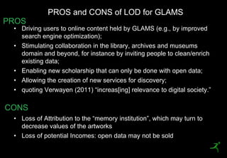 PROS and CONS of LOD for GLAMS
PROS
     • Driving users to online content held by GLAMS (e.g., by improved
       search engine optimization);
     • Stimulating collaboration in the library, archives and museums
       domain and beyond, for instance by inviting people to clean/enrich
       existing data;
     • Enabling new scholarship that can only be done with open data;
     • Allowing the creation of new services for discovery;
     • quoting Verwayen (2011) ―increas[ing] relevance to digital society.‖

CONS
     • Loss of Attribution to the ―memory institution‖, which may turn to
       decrease values of the artworks
     • Loss of potential Incomes: open data may not be sold
33
 