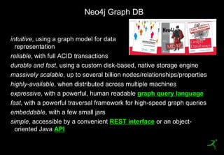 Neo4j Graph DB


 intuitive, using a graph model for data
   representation
 reliable, with full ACID transactions
 durable and fast, using a custom disk-based, native storage engine
 massively scalable, up to several billion nodes/relationships/properties
 highly-available, when distributed across multiple machines
 expressive, with a powerful, human readable graph query language
 fast, with a powerful traversal framework for high-speed graph queries
 embeddable, with a few small jars
 simple, accessible by a convenient REST interface or an object-
   oriented Java API

48
 