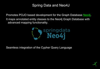 Spring Data and Neo4J

     Promotes POJO based development for the Graph Database Neo4j.
     It maps annotated entity classes to the Neo4j Graph Database with
       advanced mapping functionality.




     Seamless integration of the Cypher Query Language




49
 