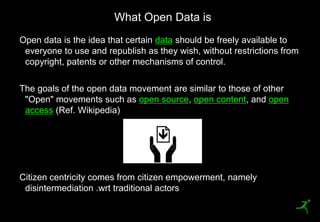 What Open Data is
    Open data is the idea that certain data should be freely available to
     everyone to use and republish as they wish, without restrictions from
     copyright, patents or other mechanisms of control.

    The goals of the open data movement are similar to those of other
     "Open" movements such as open source, open content, and open
     access (Ref. Wikipedia)




    Citizen centricity comes from citizen empowerment, namely
     disintermediation .wrt traditional actors
6
 