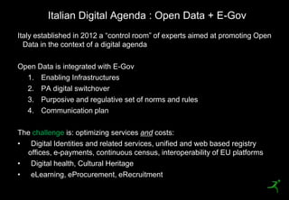 Italian Digital Agenda : Open Data + E-Gov
    Italy established in 2012 a ―control room‖ of experts aimed at promoting Open
      Data in the context of a digital agenda

    Open Data is integrated with E-Gov
      1. Enabling Infrastructures
      2. PA digital switchover
      3. Purposive and regulative set of norms and rules
      4. Communication plan

    The challenge is: optimizing services and costs:
    • Digital Identities and related services, unified and web based registry
      offices, e-payments, continuous census, interoperability of EU platforms
    • Digital health, Cultural Heritage
    • eLearning, eProcurement, eRecruitment
9
 