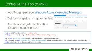 • Add Nuget package WindowsAzure.Messaging.Managed
• Set Toast capable in .appxmanifest
• Create and register Notification
Channel in app.xaml.cs
Configure the app (WinRT)
string notificationHubPath = NOME_HUB;
string connectionString = DefaultListenSharedAccessSignature;
hub = new NotificationHub(notificationHubPath, connectionString);
var channel = await PushNotificationChannelManager.CreatePushNotificationChannelForApplicationAsync();
await hub.RegisterNativeAsync(channel.Uri);
 