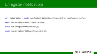 Unregister notifications
var registration = await hub.RegisterNativeAsync(channel.Uri, tagsToSubscribeTo);
await hub.UnregisterAsync(registration);
await hub.UnregisterNativeAsync();
await hub.UnregisterAllAsync(channel.Uri);
 