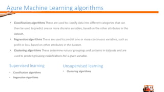 Azure Machine Learning algorithms
• Classification algorithms These are used to classify data into different categories that can
then be used to predict one or more discrete variables, based on the other attributes in the
dataset.
• Regression algorithms These are used to predict one or more continuous variables, such as
profit or loss, based on other attributes in the dataset.
• Clustering algorithms These determine natural groupings and patterns in datasets and are
used to predict grouping classifications for a given variable.
Supervised learning
• Classification algorithms
• Regression algorithms
Unsupervised learning
• Clustering algorithms
 