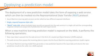 Deploying a prediction model
The deployment of a new prediction model takes the form of exposing a web service
which can then be invoked via the Representational State Transfer (REST) protocol.
• Azure Machine Learning web services can be called via two different exposed interfaces:
• Single, request/response-style calls.
• “Batch” style calls, where multiple input records are passed into the web service in a single call and the corresponding
response contains an output list of predictions for each input record.
When a new machine learning prediction model is exposed on the Web, it performs the
following operations:
• New input data is passed into the web service in the form of a JavaScript Object Notation (JSON) payload.
• The web service then passes the incoming data as inputs into the Azure Machine Learning prediction model engine.
• The Azure Machine Learning model then generates a new prediction based on the input data and returns the new
prediction results to the caller via a JSON payload.
 