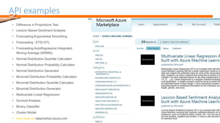 API examples
• Difference in Proportions Test
• Lexicon Based Sentiment Analysis
• Forecasting-Exponential Smoothing
• Forecasting - ETS+STL
• Forecasting-AutoRegressive Integrated
Moving Average (ARIMA)
• Normal Distribution Quantile Calculator
• Normal Distribution Probability Calculator
• Normal Distribution Generator
• Binomial Distribution Probability Calculator
• Binomial Distribution Quantile Calculator
• Binomial Distribution Generator
• Multivariate Linear Regression
• Survival Analysis
• Binary Classifier
• Cluster Model
datamarket.azure.com
 