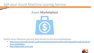 Sell your Azure Machine Learnig Service
Publish Azure Machine Learning Web Service to the Azure Marketplace
• http://azure.microsoft.com/en-us/documentation/articles/machine-learning-publish-web-service-to-
azure-marketplace
• http://datamarket.azure.com
Azure Marketplace
 