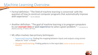 Machine Learning Overview
• Formal definition: “The field of machine learning is concerned with the
question of how to construct computer programs that automatically improve
with experience” - Tom M. Mitchell
• Another definition: “The goal of machine learning is to program computers
to use example data or past experience to solve a given problem.” – Introduction to
Machine Learning, 2nd Edition, MIT Press
• ML often involves two primary techniques:
• Supervised Learning: Finding the mapping between inputs and outputs using correct
values to “train” a model
• Unsupervised Learning: Finding patterns in the input data (similar to Density Estimates in
Statistics)
 