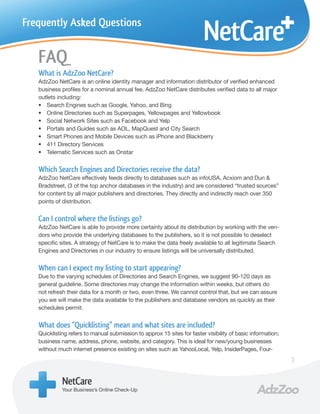 Frequently Asked Questions


   FAQ
   What is AdzZoo NetCare?
   AdzZoo NetCare is an online identity manager and information distributor of verified enhanced
   business profiles for a nominal annual fee. AdzZoo NetCare distributes verified data to all major
   outlets including:
   • Search Engines such as Google, Yahoo, and Bing
   • Online Directories such as Superpages, Yellowpages and Yellowbook
   • Social Network Sites such as Facebook and Yelp
   • Portals and Guides such as AOL, MapQuest and City Search
   • Smart Phones and Mobile Devices such as iPhone and Blackberry
   • 411 Directory Services
   • Telematic Services such as Onstar


   Which Search Engines and Directories receive the data?
   AdzZoo NetCare effectively feeds directly to databases such as infoUSA, Acxiom and Dun &
   Bradstreet, (3 of the top anchor databases in the industry) and are considered “trusted sources”
   for content by all major publishers and directories. They directly and indirectly reach over 350
   points of distribution.


   Can I control where the listings go?
   AdzZoo NetCare is able to provide more certainty about its distribution by working with the ven-
   dors who provide the underlying databases to the publishers, so it is not possible to deselect
   specific sites. A strategy of NetCare is to make the data freely available to all legitimate Search
   Engines and Directories in our industry to ensure listings will be universally distributed.


   When can I expect my listing to start appearing?
   Due to the varying schedules of Directories and Search Engines, we suggest 90-120 days as
   general guideline. Some directories may change the information within weeks, but others do
   not refresh their data for a month or two, even three. We cannot control that, but we can assure
   you we will make the data available to the publishers and database vendors as quickly as their
   schedules permit.


   What does “Quicklisting” mean and what sites are included?
   Quicklisting refers to manual submission to approx 15 sites for faster visibility of basic information;
   business name, address, phone, website, and category. This is ideal for new/young businesses
   without much internet presence existing on sites such as YahooLocal, Yelp, InsiderPages, Four-
                                                                                                             1

             NetCare
             Your Business’s Online Check-Up
 