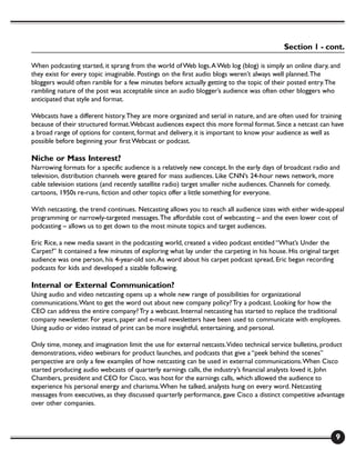 Section 1 - cont.

When podcasting started, it sprang from the world of Web logs. A Web log (blog) is simply an online diary, and
they exist for every topic imaginable. Postings on the first audio blogs weren’t always well planned. The
bloggers would often ramble for a few minutes before actually getting to the topic of their posted entry. The
rambling nature of the post was acceptable since an audio blogger’s audience was often other bloggers who
anticipated that style and format.

Webcasts have a different history. They are more organized and serial in nature, and are often used for training
because of their structured format. Webcast audiences expect this more formal format. Since a netcast can have
a broad range of options for content, format and delivery, it is important to know your audience as well as
possible before beginning your first Webcast or podcast.

Niche or Mass Interest?
Narrowing formats for a specific audience is a relatively new concept. In the early days of broadcast radio and
television, distribution channels were geared for mass audiences. Like CNN’s 24-hour news network, more
cable television stations (and recently satellite radio) target smaller niche audiences. Channels for comedy,
cartoons, 1950s re-runs, fiction and other topics offer a little something for everyone.

With netcasting, the trend continues. Netcasting allows you to reach all audience sizes with either wide-appeal
programming or narrowly-targeted messages. The affordable cost of webcasting – and the even lower cost of
podcasting – allows us to get down to the most minute topics and target audiences.

Eric Rice, a new media savant in the podcasting world, created a video podcast entitled “What’s Under the
Carpet?” It contained a few minutes of exploring what lay under the carpeting in his house. His original target
audience was one person, his 4-year-old son. As word about his carpet podcast spread, Eric began recording
podcasts for kids and developed a sizable following.

Internal or External Communication?
Using audio and video netcasting opens up a whole new range of possibilities for organizational
communications. Want to get the word out about new company policy? Try a podcast. Looking for how the
CEO can address the entire company? Try a webcast. Internal netcasting has started to replace the traditional
company newsletter. For years, paper and e-mail newsletters have been used to communicate with employees.
Using audio or video instead of print can be more insightful, entertaining, and personal.

Only time, money, and imagination limit the use for external netcasts. Video technical service bulletins, product
demonstrations, video webinars for product launches, and podcasts that give a “peek behind the scenes”
perspective are only a few examples of how netcasting can be used in external communications. When Cisco
started producing audio webcasts of quarterly earnings calls, the industry’s financial analysts loved it. John
Chambers, president and CEO for Cisco, was host for the earnings calls, which allowed the audience to
experience his personal energy and charisma. When he talked, analysts hung on every word. Netcasting
messages from executives, as they discussed quarterly performance, gave Cisco a distinct competitive advantage
over other companies.



                                                                                                             9
 