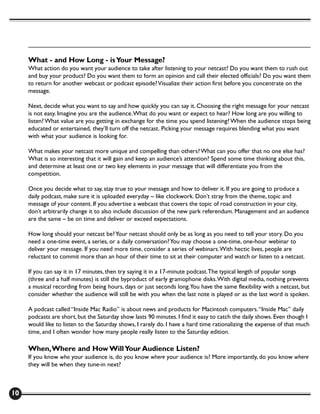 What - and How Long - is Your Message?
     What action do you want your audience to take after listening to your netcast? Do you want them to rush out
     and buy your product? Do you want them to form an opinion and call their elected officials? Do you want them
     to return for another webcast or podcast episode? Visualize their action first before you concentrate on the
     message.

     Next, decide what you want to say and how quickly you can say it. Choosing the right message for your netcast
     is not easy. Imagine you are the audience. What do you want or expect to hear? How long are you willing to
     listen? What value are you getting in exchange for the time you spend listening? When the audience stops being
     educated or entertained, they’ll turn off the netcast. Picking your message requires blending what you want
     with what your audience is looking for.

     What makes your netcast more unique and compelling than others? What can you offer that no one else has?
     What is so interesting that it will gain and keep an audience’s attention? Spend some time thinking about this,
     and determine at least one or two key elements in your message that will differentiate you from the
     competition.

     Once you decide what to say, stay true to your message and how to deliver it. If you are going to produce a
     daily podcast, make sure it is uploaded everyday – like clockwork. Don’t stray from the theme, topic and
     message of your content. If you advertise a webcast that covers the topic of road construction in your city,
     don’t arbitrarily change it to also include discussion of the new park referendum. Management and an audience
     are the same – be on time and deliver or exceed expectations.

     How long should your netcast be? Your netcast should only be as long as you need to tell your story. Do you
     need a one-time event, a series, or a daily conversation? You may choose a one-time, one-hour webinar to
     deliver your message. If you need more time, consider a series of webinars. With hectic lives, people are
     reluctant to commit more than an hour of their time to sit at their computer and watch or listen to a netcast.

     If you can say it in 17 minutes, then try saying it in a 17-minute podcast. The typical length of popular songs
     (three and a half minutes) is still the byproduct of early gramophone disks. With digital media, nothing prevents
     a musical recording from being hours, days or just seconds long.You have the same flexibility with a netcast, but
     consider whether the audience will still be with you when the last note is played or as the last word is spoken.

     A podcast called “Inside Mac Radio” is about news and products for Macintosh computers. “Inside Mac” daily
     podcasts are short, but the Saturday show lasts 90 minutes. I find it easy to catch the daily shows. Even though I
     would like to listen to the Saturday shows, I rarely do. I have a hard time rationalizing the expense of that much
     time, and I often wonder how many people really listen to the Saturday edition.

     When, Where and How Will Your Audience Listen?
     If you know who your audience is, do you know where your audience is? More importantly, do you know where
     they will be when they tune-in next?



10
 