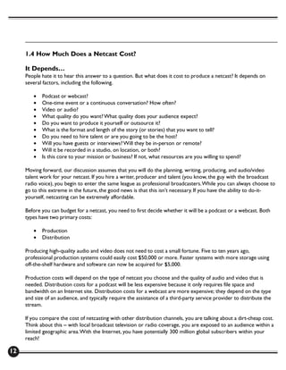 1.4 How Much Does a Netcast Cost?

     It Depends…
     People hate it to hear this answer to a question. But what does it cost to produce a netcast? It depends on
     several factors, including the following.

        •   Podcast or webcast?
        •   One-time event or a continuous conversation? How often?
        •   Video or audio?
        •   What quality do you want? What quality does your audience expect?
        •   Do you want to produce it yourself or outsource it?
        •   What is the format and length of the story (or stories) that you want to tell?
        •   Do you need to hire talent or are you going to be the host?
        •   Will you have guests or interviews? Will they be in-person or remote?
        •   Will it be recorded in a studio, on location, or both?
        •   Is this core to your mission or business? If not, what resources are you willing to spend?

     Moving forward, our discussion assumes that you will do the planning, writing, producing, and audio/video
     talent work for your netcast. If you hire a writer, producer and talent (you know, the guy with the broadcast
     radio voice), you begin to enter the same league as professional broadcasters. While you can always choose to
     go to this extreme in the future, the good news is that this isn’t necessary. If you have the ability to do-it-
     yourself, netcasting can be extremely affordable.

     Before you can budget for a netcast, you need to first decide whether it will be a podcast or a webcast. Both
     types have two primary costs:

        •   Production
        •   Distribution

     Producing high-quality audio and video does not need to cost a small fortune. Five to ten years ago,
     professional production systems could easily cost $50,000 or more. Faster systems with more storage using
     off-the-shelf hardware and software can now be acquired for $5,000.

     Production costs will depend on the type of netcast you choose and the quality of audio and video that is
     needed. Distribution costs for a podcast will be less expensive because it only requires file space and
     bandwidth on an Internet site. Distribution costs for a webcast are more expensive; they depend on the type
     and size of an audience, and typically require the assistance of a third-party service provider to distribute the
     stream.

     If you compare the cost of netcasting with other distribution channels, you are talking about a dirt-cheap cost.
     Think about this – with local broadcast television or radio coverage, you are exposed to an audience within a
     limited geographic area. With the Internet, you have potentially 300 million global subscribers within your
     reach!

12
 