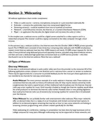 Section 2: Webcasting
All webcast applications share similar components:

   •    Video or audio source – cameras, microphones, computer, or a pre-recorded multimedia file
   •    Endcoder – converts the audio/video input into compressed digital format
   •    Streaming server(s) – could be anywhere from one to hundreds of machines
   •    Network – a home/business intranet, the Internet, or a Content Distribution Network (CDN)
   •    Player – an application that decodes the digital stream and recreates the audio or video

In the simplest case, a webcast source could be a digital camera attached to a video capture card in a
networked computer. The receiver could be a laptop connected to the video computer through a local
intranet.

In the extreme case, a webcast could be a live Internet event like the October 2004 X PRIZE private spaceship
launch. The X PRIZE event consisted of two three-hour streaming video webcasts with 42,000 simultaneous
viewers (most Internet webcasts have less than 2,000 viewers) and nearly 131,000 unique requests for the live
video. It was produced using dedicated ground and spaceship cameras, encoded using several webcast servers,
and then sent over a dedicated high-speed data connection back to a CDN service provider – who then
distributed it out to the Internet audience. Now that was a webcast!

2.0 Types of Webcasts

One-way Webcasts
A one-way or unidirectional webcast is audio and/or video sent from the provider to the consumer. All of the
following applications stream content in one direction and in real-time from a server or servers to audiences.
There may be opportunities for a consumer to provide feedback, but for the most part these applications are
not intended to be channels for two-way conversations.

       Audio Webcast. The most common example of an audio webcast is Internet radio. These stations are
       sometimes Internet-only, with no history of traditional radio. Or they may be stations owned by media
       conglomerates that send a copied stream of their traditional radio broadcast over the Internet. Internet
       radio pays artist royalties for music. Until recently, it looked as though low Internet royalties would allow
       the small producers to dominate the Internet radio market. However, there is now pending legislation
       that could price Internet radio out of existence by increasing royalties for content that is broadcasted
       over the Internet.

       Video Webcast. You are probably familiar with entertainment video webcasts. Most major networks
       offer on-demand video that is a replay of on-air broadcasts with limited commercial interruptions. In
       addition to on-demand program streaming that may last an hour or two, some networks are looking at
       streaming constant programming, with content created specifically for the Web.

       Video webcasting of a conference, meeting, or presentation has been done by large businesses and on
       college campuses for many years. Although multicasting may not be supported on those networks, and


                                                                                                                13
 