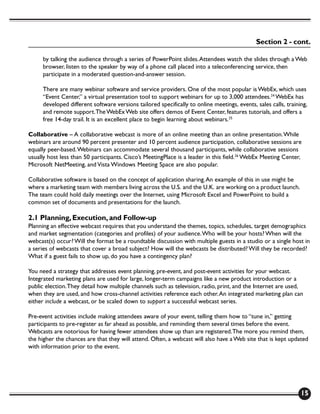 Section 2 - cont.

     by talking the audience through a series of PowerPoint slides. Attendees watch the slides through a Web
     browser, listen to the speaker by way of a phone call placed into a teleconferencing service, then
     participate in a moderated question-and-answer session.

     There are many webinar software and service providers. One of the most popular is WebEx, which uses
     “Event Center,” a virtual presentation tool to support webinars for up to 3,000 attendees.24 WebEx has
     developed different software versions tailored specifically to online meetings, events, sales calls, training,
     and remote support. The WebEx Web site offers demos of Event Center, features tutorials, and offers a
     free 14-day trail. It is an excellent place to begin learning about webinars.25

Collaborative – A collaborative webcast is more of an online meeting than an online presentation. While
webinars are around 90 percent presenter and 10 percent audience participation, collaborative sessions are
equally peer-based. Webinars can accommodate several thousand participants, while collaborative sessions
usually host less than 50 participants. Cisco’s MeetingPlace is a leader in this field.26 WebEx Meeting Center,
Microsoft NetMeeting, and Vista Windows Meeting Space are also popular.

Collaborative software is based on the concept of application sharing. An example of this in use might be
where a marketing team with members living across the U.S. and the U.K. are working on a product launch.
The team could hold daily meetings over the Internet, using Microsoft Excel and PowerPoint to build a
common set of documents and presentations for the launch.

2.1 Planning, Execution, and Follow-up
Planning an effective webcast requires that you understand the themes, topics, schedules, target demographics
and market segmentation (categories and profiles) of your audience. Who will be your hosts? When will the
webcast(s) occur? Will the format be a roundtable discussion with multiple guests in a studio or a single host in
a series of webcasts that cover a broad subject? How will the webcasts be distributed? Will they be recorded?
What if a guest fails to show up, do you have a contingency plan?

You need a strategy that addresses event planning, pre-event, and post-event activities for your webcast.
Integrated marketing plans are used for large, longer-term campaigns like a new product introduction or a
public election. They detail how multiple channels such as television, radio, print, and the Internet are used,
when they are used, and how cross-channel activities reference each other. An integrated marketing plan can
either include a webcast, or be scaled down to support a successful webcast series.

Pre-event activities include making attendees aware of your event, telling them how to “tune in,” getting
participants to pre-register as far ahead as possible, and reminding them several times before the event.
Webcasts are notorious for having fewer attendees show up than are registered. The more you remind them,
the higher the chances are that they will attend. Often, a webcast will also have a Web site that is kept updated
with information prior to the event.




                                                                                                                15
 