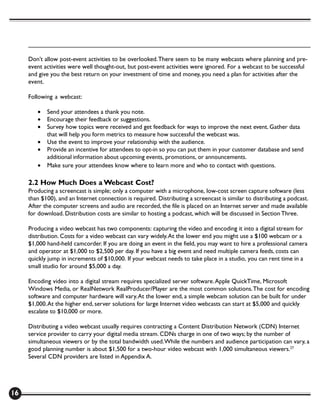 Don’t allow post-event activities to be overlooked. There seem to be many webcasts where planning and pre-
     event activities were well thought-out, but post-event activities were ignored. For a webcast to be successful
     and give you the best return on your investment of time and money, you need a plan for activities after the
     event.

     Following a webcast:

        •   Send your attendees a thank you note.
        •   Encourage their feedback or suggestions.
        •   Survey how topics were received and get feedback for ways to improve the next event. Gather data
            that will help you form metrics to measure how successful the webcast was.
        •   Use the event to improve your relationship with the audience.
        •   Provide an incentive for attendees to opt-in so you can put them in your customer database and send
            additional information about upcoming events, promotions, or announcements.
        •   Make sure your attendees know where to learn more and who to contact with questions.

     2.2 How Much Does a Webcast Cost?
     Producing a screencast is simple; only a computer with a microphone, low-cost screen capture software (less
     than $100), and an Internet connection is required. Distributing a screencast is similar to distributing a podcast.
     After the computer screens and audio are recorded, the file is placed on an Internet server and made available
     for download. Distribution costs are similar to hosting a podcast, which will be discussed in Section Three.

     Producing a video webcast has two components: capturing the video and encoding it into a digital stream for
     distribution. Costs for a video webcast can vary widely. At the lower end you might use a $100 webcam or a
     $1,000 hand-held camcorder. If you are doing an event in the field, you may want to hire a professional camera
     and operator at $1,000 to $2,500 per day. If you have a big event and need multiple camera feeds, costs can
     quickly jump in increments of $10,000. If your webcast needs to take place in a studio, you can rent time in a
     small studio for around $5,000 a day.

     Encoding video into a digital stream requires specialized server software. Apple QuickTime, Microsoft
     Windows Media, or RealNetwork RealProducer/Player are the most common solutions. The cost for encoding
     software and computer hardware will vary. At the lower end, a simple webcam solution can be built for under
     $1,000. At the higher end, server solutions for large Internet video webcasts can start at $5,000 and quickly
     escalate to $10,000 or more.

     Distributing a video webcast usually requires contracting a Content Distribution Network (CDN) Internet
     service provider to carry your digital media stream. CDNs charge in one of two ways; by the number of
     simultaneous viewers or by the total bandwidth used. While the numbers and audience participation can vary, a
     good planning number is about $1,500 for a two-hour video webcast with 1,000 simultaneous viewers.27
     Several CDN providers are listed in Appendix A.




16
 