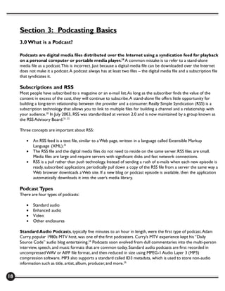 Section 3: Podcasting Basics
     3.0 What is a Podcast?

     Podcasts are digital media files distributed over the Internet using a syndication feed for playback
     on a personal computer or portable media player.29 A common mistake is to refer to a stand-alone
     media file as a podcast. This is incorrect. Just because a digital media file can be downloaded over the Internet
     does not make it a podcast. A podcast always has at least two files – the digital media file and a subscription file
     that syndicates it.

     Subscriptions and RSS
     Most people have subscribed to a magazine or an e-mail list. As long as the subscriber finds the value of the
     content in excess of the cost, they will continue to subscribe. A stand-alone file offers little opportunity for
     building a long-term relationship between the provider and a consumer. Really Simple Syndication (RSS) is a
     subscription technology that allows you to link to multiple files for building a channel and a relationship with
     your audience.30 In July 2003, RSS was standardized at version 2.0 and is now maintained by a group known as
     the RSS Advisory Board.31, 32

     Three concepts are important about RSS:

        •   An RSS feed is a text file, similar to a Web page, written in a language called Extensible Markup
            Language (XML).33
        •   The RSS file and the digital media files do not need to reside on the same server. RSS files are small.
            Media files are large and require servers with significant disks and fast network connections.
        •   RSS is a pull rather than push technology. Instead of sending a rush of e-mails when each new episode is
            ready, subscribed applications periodically pull down a copy of the RSS file from a server the same way a
            Web browser downloads a Web site. If a new blog or podcast episode is available, then the application
            automatically downloads it into the user’s media library.

     Podcast Types
     There are four types of podcasts:

        •   Standard audio
        •   Enhanced audio
        •   Video
        •   Other enclosures

     Standard Audio Podcasts, typically five minutes to an hour in length, were the first type of podcast. Adam
     Curry, popular 1980s MTV host, was one of the first podcasters. Curry’s MTV experience kept his “Daily
     Source Code” audio blog entertaining.34 Podcasts soon evolved from dull commentaries into the multi-person
     interview, speech, and music formats that are common today. Standard audio podcasts are first recorded in
     uncompressed WAV or AIFF file format, and then reduced in size using MPEG-1 Audio Layer 3 (MP3)
     compression software. MP3 also supports a standard called ID3 metadata, which is used to store non-audio
     information such as title, artist, album, producer, and more.35


18
 