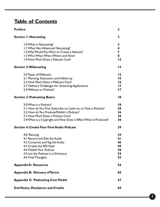 Table of Contents
Preface                                                                  2

Section 1: Netcasting                                                    3

      1.0 What is Netcasting?                                            3
      1.1 What Has Influenced Netcasting?                                4
      1.2 Why Would You Want to Create a Netcast?                        7
      1.3 Who, What, When, Where and How?                                8
      1.4 How Much Does a Netcast Cost?                                  12

Section 2: Webcasting                                                    13

      2.0 Types of Webcasts                                              13
      2.1 Planning, Execution, and Follow-up                             15
      2.2 How Much Does a Webcast Cost?                                  16
      2.3 Delivery Challenges for Streaming Applications                 17
      2.4 Webcast or Podcast?                                            17

Section 3: Podcasting Basics                                             18

      3.0 What is a Podcast?                                             18
      3.1 How do You Find, Subscribe to, Listen to, or View a Podcast?   20
      3.2 How do You Produce/Publish a Podcast?                          26
      3.3 How Much Does a Podcast Cost?                                  36
      3.4 What is a Copyright and How Does it Affect What is Produced?   36

Section 4: Create Your First Audio Podcast                               39

      4.0 Planning                                                       39
      4.1 Record and Edit the Audio                                      41
      4.2 Compress and Tag the Audio                                     46
      4.3 Create the RSS Feed                                            49
      4.4 Publish Your Podcast                                           50
      4.5 List the Podcast in a Directory                                54
      4.6 Final Thoughts                                                 55

Appendix A: Resources                                                    56

Appendix B: Glossary of Terms                                            60

Appendix C: Podcasting Cost Model                                        67

End Notes, Disclaimer and Credits                                        69

                                                                              1
 