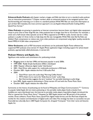 Enhanced Audio Podcasts add chapter markers, images, and Web site links to turn a standard audio podcast
into an interactive presentation.36 Chapter markers allow an enhanced podcast to be navigated quicker than
fast-forwarding and reversing, as it is done in a standard podcast. While MP3 files can store this information as
part of their ID3 metadata, the most common approach is to use Apple’s Advanced Audio Coding (AAC)
QuickTime format.37

Video Podcasts are growing in popularity as Internet connections become faster and digital video equipment
drops in price. Due to their large file size, video podcasts last no longer than five to 10 minutes. For example: a
seven and a half minute video episode can be 61 MB as opposed to 6.9 MB for audio. Screen size for a video
podcast is usually 2-3 three inches to help keep the file size manageable. While Web sites like YouTube use
Adobe’s Flash compression to reduce size, most video podcasts are compressed using higher quality, standards-
based MPEG-4 H.264 video compression.38, 39

Other Enclosures, such as PDF documents and photos can be podcasted. Apple iTunes software has
supported PDF podcasts since version 4.7. Apple iPhoto application began including support for photo-based
podcasts, appropriately called photocasts, in version 6.0.

Podcast History and Apple, Inc.
Significant mile markers and contributors for podcasting include:

   •   Blogging starts in the late 1990s and becomes popular in early 2000s
   •   1999-2000: Really Simple Syndication (RSS) is developed
   •   2000: Napster influences digital media “distribution”
   •   2001: Dave Winer adds support for multimedia enclosures in RSS feeds
   •   October 2001: Apple releases the first 5 GB audio iPod
   •   2004:
           o Dave Winer starts the audio blog “Morning Coffee Notes”
           o MTV’s Adam Curry starts the “Daily Source Code” audio blog
           o Ben Hammersley suggests the term “podcast” for portable listening to audio blogs
   •   June 2005: Apple supports podcasting in iTunes version 4.9 and with the iTunes Music Store
   •   October 2005: Apple releases the video iPod

Summaries on the history of podcasting can be found at Wikipedia and Clique Communications.40, 41 Contrary
to popular belief, Apple did not invent podcasting or the portable media player. Audio e-books from
Audible.com were distributed over the Internet to portable media players long before Apple introduced the
iPod or opened the iTunes Music Store.42 However, by 2007 Apple owned over 80 percent of the podcast
market. iTunes software, iTunes Music Store, QuickTime digital media format, and the iPod have shaped the
market for the creation and distribution of digital audio and video. This strategy has been so successful, not just
financially but culturally, that in 2007 Apple Computer, Inc. dropped “Computer” from their name and became
Apple, Inc.




                                                                                                               19
 