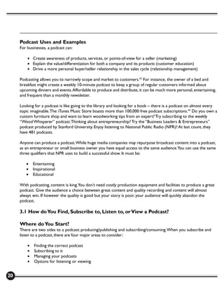 Podcast Uses and Examples
     For businesses, a podcast can:

         • Create awareness of products, services, or points-of-view for a seller (marketing)
         • Explain the value/differentiation for both a company and its products (customer education)
         • Drive a more personal buyer/seller relationship in the sales cycle (relationship management)

     Podcasting allows you to narrowly scope and market to customers.43 For instance, the owner of a bed and
     breakfast might create a weekly 10-minute podcast to keep a group of regular customers informed about
     upcoming dinners and events. Affordable to produce and distribute, it can be much more personal, entertaining,
     and frequent than a monthly newsletter.

     Looking for a podcast is like going to the library and looking for a book – there is a podcast on almost every
     topic imaginable. The iTunes Music Store boasts more than 100,000 free podcast subscriptions.44 Do you own a
     custom furniture shop and want to learn woodworking tips from an expert? Try subscribing to the weekly
     “Wood Whisperer” podcast. Thinking about entrepreneurship? Try the “Business Leaders & Entrepreneurs”
     podcast produced by Stanford University. Enjoy listening to National Public Radio (NPR)? At last count, they
     have 481 podcasts.

     Anyone can produce a podcast. While huge media companies may repurpose broadcast content into a podcast,
     as an entrepreneur or small business owner you have equal access to the same audience.You can use the same
     three qualifiers that NPR uses to build a successful show. It must be:

        •    Entertaining
        •    Inspirational
        •    Educational

     With podcasting, content is king. You don’t need costly production equipment and facilities to produce a great
     podcast. Give the audience a choice between great content and quality recording and content will almost
     always win. If however the quality is good but your story is poor, your audience will quickly abandon the
     podcast.

     3.1 How do You Find, Subscribe to, Listen to, or View a Podcast?

     Where do You Start?
     There are two sides to a podcast: producing/publishing and subscribing/consuming. When you subscribe and
     listen to a podcast, there are four major areas to consider:

         •   Finding the correct podcast
         •   Subscribing to it
         •   Managing your podcasts
         •   Options for listening or viewing


20
 