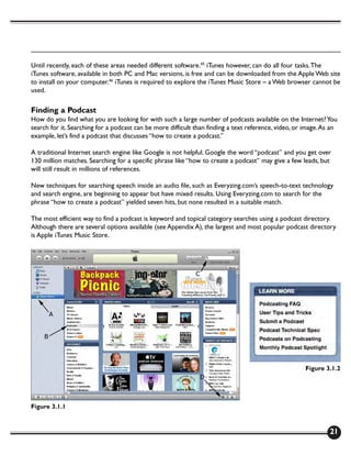 Until recently, each of these areas needed different software.45 iTunes however, can do all four tasks. The
iTunes software, available in both PC and Mac versions, is free and can be downloaded from the Apple Web site
to install on your computer.46 iTunes is required to explore the iTunes Music Store – a Web browser cannot be
used.

Finding a Podcast
How do you find what you are looking for with such a large number of podcasts available on the Internet? You
search for it. Searching for a podcast can be more difficult than finding a text reference, video, or image. As an
example, let’s find a podcast that discusses “how to create a podcast.”

A traditional Internet search engine like Google is not helpful. Google the word “podcast” and you get over
130 million matches. Searching for a specific phrase like “how to create a podcast” may give a few leads, but
will still result in millions of references.

New techniques for searching speech inside an audio file, such as Everyzing.com’s speech-to-text technology
and search engine, are beginning to appear but have mixed results. Using Everyzing.com to search for the
phrase “how to create a podcast” yielded seven hits, but none resulted in a suitable match.

The most efficient way to find a podcast is keyword and topical category searches using a podcast directory.
Although there are several options available (see Appendix A), the largest and most popular podcast directory
is Apple iTunes Music Store.




                                                                                                      Figure 3.1.2




Figure 3.1.1



                                                                                                               21
 