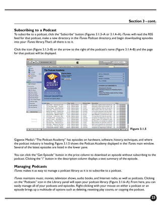 Section 3 - cont.

Subscribing to a Podcast
To subscribe to a podcast, click the “Subscribe” button (Figures 3.1.3–A or 3.1.4–A). iTunes will read the RSS
feed for that podcast, make a new directory in the iTunes Podcast directory, and begin downloading episodes
into your iTunes library. That’s all there is to it.

Click the icon (Figure 3.1.3–B) or the arrow to the right of the podcast’s name (Figure 3.1.4–B) and the page
for that podcast will be displayed.




                                                                                            Figure 3.1.5


Gigavox Media’s “The Podcast Academy” has episodes on hardware, software, history, techniques, and where
the podcast industry is heading. Figure 3.1.5 shows the Podcast Academy displayed in the iTunes main window.
Several of the latest episodes are listed in the lower pane.

You can click the “Get Episode” button in the price column to download an episode without subscribing to the
podcast. Clicking the “i” button in the description column displays a text summary of the episode.

Managing Podcasts
iTunes makes it as easy to manage a podcast library as it is to subscribe to a podcast.

iTunes maintains music, movies, television shows, audio books, and Internet radio, as well as podcasts. Clicking
on the “Podcasts” icon in the Library panel will open your podcast library (Figure 3.1.6–A). From here, you can
easily manage all of your podcasts and episodes. Right-clicking with your mouse on either a podcast or an
episode brings up a multitude of options such as deleting, resetting play counts, or copying the podcast.

                                                                                                            23
 