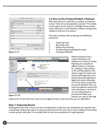 3.2 How do You Produce/Publish a Podcast?
                                                         After learning how to subscribe to a podcast, the question
                                                         remains “How do I produce/publish a podcast?” First decide
                                                         on the subject, format, location, and length of your podcast
                                                         shows. Next, focus on the hardware, software, and approach
                                                         needed to build your first podcast.

                                                         Five steps to address when producing and publishing a
                                                         podcast are:

                                                         1.       Capturing sound
                                                         2.       Recording audio
                                                         3.       Editing and processing
                                                         4.       Compressing and uploading the media
     Figure 3.1.9                                        5.       Creating an RSS feed

                                                                                   Podcast producers have a
                                                                                   variety of hardware and
                                                                                   software from which to choose.
                                                                                   Following are examples of
                                                                                   different options to consider
                                                                                   for creating an audio podcast
                                                                                   on PC and Mac platforms. The
                                                                                   options range from lower-cost
                                                                                   products (Examples A), to mid-
                                                                                   level products (Examples B), to
                                                                                   higher-end options (Examples
                                                                                   C). In many cases, you get what
                                                                                   you pay for. However, there are
                                                                                   some cost-effective options that
                                                                                   work well. Keep in mind that if
                                                                                   you are using podcasts to
                                                                                   promote and reflect your
     Figure 3.1.10
                                                                                   business, you want to have high
     quality work. On the other hand, stick to your budget and never invest more than you can really afford.


     Step 1: Capturing Sound
     Getting good audio from a source into the recording device is often the most overlooked, yet important step
     in producing a podcast.Your goal is to capture quality audio the first time, not to rely on editing and processing
     to clean up poor audio after it is recorded. Here are ten recommendations for capturing audio:




26
 