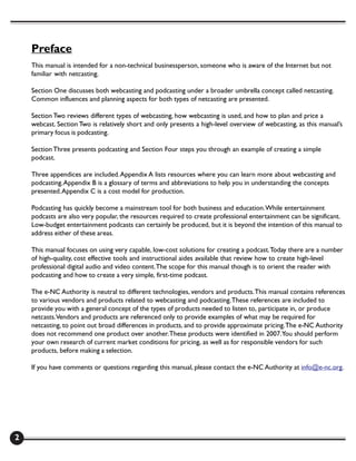 Preface
    This manual is intended for a non-technical businessperson, someone who is aware of the Internet but not
    familiar with netcasting.

    Section One discusses both webcasting and podcasting under a broader umbrella concept called netcasting.
    Common influences and planning aspects for both types of netcasting are presented.

    Section Two reviews different types of webcasting, how webcasting is used, and how to plan and price a
    webcast. Section Two is relatively short and only presents a high-level overview of webcasting, as this manual’s
    primary focus is podcasting.

    Section Three presents podcasting and Section Four steps you through an example of creating a simple
    podcast.

    Three appendices are included. Appendix A lists resources where you can learn more about webcasting and
    podcasting. Appendix B is a glossary of terms and abbreviations to help you in understanding the concepts
    presented. Appendix C is a cost model for production.

    Podcasting has quickly become a mainstream tool for both business and education. While entertainment
    podcasts are also very popular, the resources required to create professional entertainment can be significant.
    Low-budget entertainment podcasts can certainly be produced, but it is beyond the intention of this manual to
    address either of these areas.

    This manual focuses on using very capable, low-cost solutions for creating a podcast. Today there are a number
    of high-quality, cost effective tools and instructional aides available that review how to create high-level
    professional digital audio and video content. The scope for this manual though is to orient the reader with
    podcasting and how to create a very simple, first-time podcast.

    The e-NC Authority is neutral to different technologies, vendors and products. This manual contains references
    to various vendors and products related to webcasting and podcasting. These references are included to
    provide you with a general concept of the types of products needed to listen to, participate in, or produce
    netcasts.Vendors and products are referenced only to provide examples of what may be required for
    netcasting, to point out broad differences in products, and to provide approximate pricing. The e-NC Authority
    does not recommend one product over another. These products were identified in 2007.You should perform
    your own research of current market conditions for pricing, as well as for responsible vendors for such
    products, before making a selection.

    If you have comments or questions regarding this manual, please contact the e-NC Authority at info@e-nc.org.




2
 