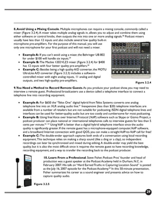 8. Avoid Using a Mixing Console. Multiple microphones can require a mixing console, commonly called a
mixer (Figure 3.2.4). A mixer takes multiple analog signals in, allows you to adjust and combine them using
either software or control knobs, then outputs the mix into one or more analog signals.58 Podcast mixers
usually have less than 12 inputs and also include several low quality built-in
microphone pre-amplifiers. For the purpose of this manual, you will use
only one microphone for your first podcast and will not need a mixer.

   • Example A: If you can’t avoid using a mixer, the Behringer UB 802
     for under $100 will handle six inputs.59
   • Example B: The Mackie 1202 VLZ3 mixer (Figure 3.2.4) for $400
     has 12 inputs with four better quality pre-amplifiers.60
   • Example C: Besides being a high quality A/D converter, the MOTU
     UltraLite A/D converter (Figure 3.2.3) includes a software-
     controlled mixer with eight analog inputs, 11 analog and digital
     outputs, and two high-quality pre-amplifiers.
                                                                                                   Figure 3.2.4
9.You Need a Method to Record Remote Guests. As you produce your podcast show, you may need to
interview a remote guest. Professional broadcasters use a device called a telephone interface to connect a
telephone line into recording equipment.

   •   Example A: For $650 the “Telos One” digital hybrid from Telos Systems converts one analog
       telephone line into an XLR analog audio line.61 Inexpensive (less than $20) telephone interfaces are
       available from a number of retailers but are not suitable for podcasting. ISDN digital telephone lines and
       interfaces can be used for better-quality audio but are too costly and cumbersome for most podcasting.
   •   Example B: Using free Voice over Internet Protocol (VoIP) software such as Skype or Gizmo Project, a
       podcast producer can place national or international telephones calls to interview guests for less than 5
       cents per minute.62, 63 Using VoIP is better than a digital hybrid telephone interface since the audio
       quality is significantly greater. If the remote guest has a microphone-equipped computer,VoIP software,
       and a broadband Internet connection with good QOS, you can make a straight VoIP-to-VoIP call for free!
   •   Example C: The double-ender approach captures both ends of a conversation using local recording
       equipment. This technique relies on making a sharp sound (like a ding or a clap), so independent
       recordings can later be synchronized and mixed during editing. A double-ender may yield the best
       quality, but it is also the most difficult since it requires the remote guest to have recording knowledge,
       recording equipment, and a way to transfer the recording back to the podcast producer.

                       10. Learn From a Professional. Steve Fisher, Podcast Pros’ founder and head of
                       production was a guest speaker at the Podcast Academy held in Durham, N.C. in
                       February 2007. His talk on “Hard Earned Truths in Capturing Location Sound” is posted
                       as the July 16, 2007 episode for the Podcast Academy.64 In this 50-minute presentation,
                       Fisher summarizes his career as a sound engineer and presents advice on how to
                       capture quality audio.

                Figure 3.2.5

                                                                                                             29
 