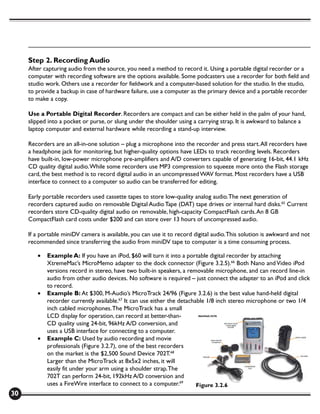 Step 2. Recording Audio
     After capturing audio from the source, you need a method to record it. Using a portable digital recorder or a
     computer with recording software are the options available. Some podcasters use a recorder for both field and
     studio work. Others use a recorder for fieldwork and a computer-based solution for the studio. In the studio,
     to provide a backup in case of hardware failure, use a computer as the primary device and a portable recorder
     to make a copy.

     Use a Portable Digital Recorder. Recorders are compact and can be either held in the palm of your hand,
     slipped into a pocket or purse, or slung under the shoulder using a carrying strap. It is awkward to balance a
     laptop computer and external hardware while recording a stand-up interview.

     Recorders are an all-in-one solution – plug a microphone into the recorder and press start. All recorders have
     a headphone jack for monitoring, but higher-quality options have LEDs to track recording levels. Recorders
     have built-in, low-power microphone pre-amplifiers and A/D converters capable of generating 16-bit, 44.1 kHz
     CD quality digital audio. While some recorders use MP3 compression to squeeze more onto the Flash storage
     card, the best method is to record digital audio in an uncompressed WAV format. Most recorders have a USB
     interface to connect to a computer so audio can be transferred for editing.

     Early portable recorders used cassette tapes to store low-quality analog audio. The next generation of
     recorders captured audio on removable Digital Audio Tape (DAT) tape drives or internal hard disks.65 Current
     recorders store CD-quality digital audio on removable, high-capacity CompactFlash cards. An 8 GB
     CompactFlash card costs under $200 and can store over 13 hours of uncompressed audio.

     If a portable miniDV camera is available, you can use it to record digital audio. This solution is awkward and not
     recommended since transferring the audio from miniDV tape to computer is a time consuming process.

        •   Example A: If you have an iPod, $60 will turn it into a portable digital recorder by attaching
            XtremeMac’s MicroMemo adapter to the dock connector (Figure 3.2.5).66 Both Nano and Video iPod
            versions record in stereo, have two built-in speakers, a removable microphone, and can record line-in
            audio from other audio devices. No software is required – just connect the adapter to an iPod and click
            to record.
        •   Example B: At $300, M-Audio’s MicroTrack 24/96 (Figure 3.2.6) is the best value hand-held digital
            recorder currently available.67 It can use either the detachable 1/8 inch stereo microphone or two 1/4
            inch cabled microphones. The MicroTrack has a small
            LCD display for operation, can record at better-than-
            CD quality using 24-bit, 96kHz A/D conversion, and
            uses a USB interface for connecting to a computer.
        •   Example C: Used by audio recording and movie
            professionals (Figure 3.2.7), one of the best recorders
            on the market is the $2,500 Sound Device 702T.68
            Larger than the MicroTrack at 8x5x2 inches, it will
            easily fit under your arm using a shoulder strap. The
            702T can perform 24-bit, 192kHz A/D conversion and
            uses a FireWire interface to connect to a computer.69        Figure 3.2.6
30
 