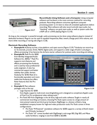 Section 3 - cont.

                                         Record Audio Using Software and a Computer. Using computer
                                         software and hardware is the most common method for recording
                                         podcasts. Recording software consumes significant computer
                                         processing power so it’s best to close all unneeded applications before
                                         recording. Most software will only record and edit input audio, but
                      Figure 3.2.7       “hijacking” software can grab input audio as well as system audio like
                                         a VoIP call or a DVD playing (Figure 3.2.10).

As long as the computer is powerful enough, audio processing can be done using software plug-ins instead of
dedicated hardware. Plug-ins can be used to equalize frequencies, filter, reverb, change pitch, limit volume, and
more while recording or during edit (Figure 3.2.8).

Macintosh Recording Software.
  • Example A: Audacity; its free, cross-platform, and open source (Figure 3.2.9).70 Audacity can record up
      to 16 channels, process 32-bit, 96kHz digital audio, and supports a wide range of built-in and plug-in
      effects processing. It has become the de facto starter software for podcast audio recording and editing.
  • Example B: Peak Pro for $500
      from Berkley Integrated Audio
      Software Inc. (BIAS).71 Peak Pro
      supports more features and
      effects processing than Audacity
      and is used by many professional
      audio engineers. It also has
      commercial support and better
      stability than public domain
      Audacity. For $100, Peak LE is
      functionally equivalent and more
      stable than Audacity, but offers
      fewer features than the Pro
      version.
  • Example C: Two software
      packages rank at the top:                                                                       Figure 3.2.8
          o Logic Express for $300
               from Apple, supports multi-track recording/editing and is designed to compliment Apple’s suite
               of Final Cut Pro professional video editing tools.72
          o Pro Tools HD from Digidesign is the de facto, high-end audio software. Taught in nearly all
               commercial recording curriculums, choosing Pro Tools opens access to a large amount of
               instructional material and third party hardware. DigiDesign is a division of Avid, a long
               established company known for high-end video production tools. Pro Tools comes in three
               configurations:
                   § Pro Tools “M-Powered” standalone software for $300 supports a variety of Avid’s lower-
                       end M-Audio hardware.73
                   § Pro Tools “LE” comes bundled with DigiDesign’s mid-range 002, Digi 003, and Mbox
                       audio hardware, ranging in cost from $300 to $2,000.
                                                                                                               31
 