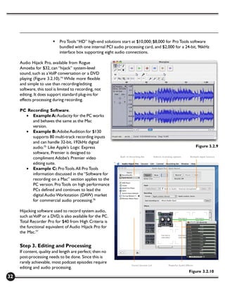 §   Pro Tools “HD” high-end solutions start at $10,000; $8,000 for Pro Tools software
                            bundled with one internal PCI audio processing card, and $2,000 for a 24-bit, 96kHz
                            interface box supporting eight audio connections.

     Audio Hijack Pro, available from Rogue
     Amoeba for $32, can “hijack” system-level
     sound, such as a VoIP conversation or a DVD
     playing (Figure 3.2.10).74 While more flexible
     and simple to use than recording/editing
     software, this tool is limited to recording, not
     editing. It does support standard plug-ins for
     effects processing during recording.

     PC Recording Software.
       • Example A: Audacity for the PC works
          and behaves the same as the Mac
          version.
       • Example B: Adobe Audition for $130
          supports 80 multi-track recording inputs
          and can handle 32-bit, 192kHz digital
          audio.75 Like Apple’s Logic Express                                                          Figure 3.2.9
          software, Premier is designed to
          compliment Adobe’s Premier video
          editing suite.
       • Example C: Pro Tools. All Pro Tools
          information discussed in the “Software for
          recording on a Mac” section applies to the
          PC version. Pro Tools on high performance
          PCs defined and continues to lead the
          digital Audio Workstation (DAW) market
          for commercial audio processing.76

     Hijacking software used to record system audio,
     such as VoIP or a DVD, is also available for the PC.
     Total Recorder Pro for $40 from High Criteria is
     the functional equivalent of Audio Hijack Pro for
     the Mac.77


     Step 3. Editing and Processing
     If content, quality and length are perfect; then no
     post-processing needs to be done. Since this is
     rarely achievable, most podcast episodes require
     editing and audio processing.
                                                                                                   Figure 3.2.10
32
 