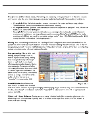 Headphones and Speakers. Ideally, when editing and processing audio you should be in the same acoustic
environment using the same listening equipment as your audience. Realistically however, this is hard to do.

   •   Example A: Using the built-in speakers on your computer is the easiest and least-costly solution.
       While functional, this approach does not support critical listening.
   •   Example B: External speakers, such as the Bose Companion 2 speakers at $90/pair.78 Bose Around-Ear
       headphones, available for $140/pair.79
   •   Example C: Commercial speakers and headphones are designed to make audio sound rich; studio
       monitors and headphones are designed to accurately reproduce fidelity. Yamaha HS50M active studio
       monitors at $400/pair work well for reviewing podcast audio.80 Sony MDR-7506 headphones for $130
       are the standard for broadcast recording engineers.81

Editing. Basic audio editing works much like a word processor – segments of sound can be deleted, cut, and
pasted with millisecond accuracy. Called non-linear, non-destructive editing, the software uses a list of the edit
changes to dynamically render a modified recording without destroying the original. Other than audio hijacking
software, most recording software is also used to edit.

Post-processing Effects. After basic
editing, post-processing is used to
further improve audio quality. Adding
fade envelopes to ramp volume up/
down or apply built-in and plug-in
effects can be tested and applied during
post-processing. The amount of effect
can be varied between 0 percent, called
dry, and 100 percent, called wet. If the
effect works well it can be permanently
applied by saving a new version of the
audio, which is referred to as
“bouncing” in the recording field.

Noise Removal. Unwanted noise,                                                                   Figure 3.2.11
such as clicks, crackles, hums, rumbles,
or buzzes can be removed in post-processing by either applying plug-in filters or using noise removal software
like BIAS SoundSoap.82 SoundSoap is available for Mac and PC in a basic version for $100 or a professional
version for $500.

Multi-track Mixing Software. During post-processing, individual audio files such as introductions, exits,
advertising, music, and interview clips may need to be mixed into a single, final audio track. This process is
called multi-track mixing.




                                                                                                                 33
 