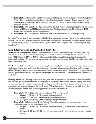 •   Example A: Audacity works well for recording and editing, but not for multi-track mixing. GarageBand
            (Figure 3.2.11), an application bundled in the iLife software suite with every Mac, is also one of few
            tools capable of creating enhanced podcasts.83 For the PC, MixPad is one of many freeware mixing
            programs available.84
        •   Example B: BIAS Deck for the Mac compliments the BIAS Peak recording/editing software and comes
            in both an $80 basic and $300 professional versions. Adobe Audition for the PC is the same $130
            software recommended for recording/editing.
        •   Example C: Pro Tools: the same Mac and PC software recommended for recording/editing.

     Leveling. The last step of post-processing, called leveling, maintains a constant volume by normalizing audio
     levels across the recordings joined during multi-track mixing. Leveling can be done manually by using plug-ins
     or automatically by using “The Levelator” from GigaVox Media, a free program with a simple drag-and-drop
     interface.85

     Step 4. Compressing and Uploading the Media
     Software for Compressing Audio. Use either iTunes or audio recording/editing software to compress
     audio files. The file size for a 60 minute uncompressed audio podcast is about 600 MB, the size of a CD. By
     using MPEG-1 Layer 3 (MP3) or MPEG-4 Advanced Audio Coding (AAC) compression, file sizes can be
     dramatically reduced. MP3 has been the standard for many years, but the newer AAC format yields higher audio
     quality and smaller files.

     File Transfer Software. Once your audio is complete, you need software to move it from your computer to
     the Internet hosting site. Both Mac and PC operating systems include a command line file transfer program
     (FTP). FTP works well but the command line interface is cumbersome. A free GUI-based FTP program for the
     Mac is Cyberduck written by David Kocher.86 For the PC, GUI-based FreeFTP from Brandyware Software is
     available.87

     Hosting a Podcast. Choosing a solution to host your podcast depends on the number of episodes, the file
     size for each episode, and the number of subscribers. If you choose a traditional Web site hosting plan, make
     sure monitoring and warning tools are available to help you track usage. If disk space and monthly network
     usage limits are passed, the Internet Service Provider (ISP) will either shut off access to the Web site or levy
     additional charges. Several podcast hosting providers are listed in Appendix A.

        •   Example A: ISP GoDaddy offers three traditional Web hosting plans:88
               o $50/year: 5 GB disk, 250 GB network bandwidth/month
               o $75/year: 100 GB disk, 1,000 GB network bandwidth/month
               o $165/year: 200 GB disk, 2,000 GB network bandwidth/month
        •   Example B: GoDaddy offers “Quick Podcast.” Geared for podcasters, it features many podcast
            production tools and has three pricing tiers:89
               o $55/year: 1 GB disk, 100 GB network bandwidth/month (3,600 one-hour show downloads/
                  month)
               o $110/year: 5 GB disk, 300 GB network bandwidth/month (10,800 one-hour show downloads/
                  month)

34
 