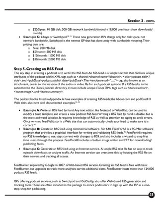 Section 3 - cont.

           o $220/year: 10 GB disk, 500 GB network bandwidth/month (18,000 one-hour show downloads/
               month)
   •   Example C: Libsyn or Switchpod.90, 91 These new generation ISPs charge only for disk space, not
       network bandwidth. Switchpod is the newest ISP that has done away with bandwidth metering. Their
       pricing tiers are:
           o Free: 200 MB disk
           o $5/month: 500 MB disk
           o $10/month: 1,000 MB disk
           o $30/month: 2,000 MB disk


Step 5. Creating an RSS Feed
The key step in creating a podcast is to write the RSS feed. An RSS feed is a simple text file that contains unique
attributes of the podcast within XML tags such as <channel>channel name</channel>, <title>podcast title</
title>, and <pubDate>podcast publish date</pubDate>. The <enclosure url=”….”> tag, also known as an
attachment, points to the location of the audio or video file for each podcast episode. If a RSS feed is to be
submitted to the iTunes podcast directory, it must include unique iTunes XML tags such as <itunes:author>,
<itunes:image>, and <itunes:summary>.

The podcast books listed in Appendix A have examples of creating RSS feeds; the About.com and podCast411
Web sites also have well documented examples.92, 93

   •   Example A: Write an RSS feed by hand. Any text editor, like Notepad or WordPad, can be used to
       modify a basic template and create a new podcast RSS feed. Writing a RSS feed by hand is doable, but is
       the most awkward solution. It requires knowledge of RSS as well as attention to typing to avoid errors.
       Once written, Feed Validator is a Web site that can automatically check your feed to make sure it is
       correct.94
   •   Example B: Create an RSS feed using commercial software. For $40, FeedForAll is a PC/Mac software
       program that provides a graphical interface for writing and validating RSS feeds.95 FeedForAll requires
       no RSS knowledge to use, stays current with changes to RSS, and also includes a wizard to step first
       time users through the process. FeedForAll includes a built-in image editor and FTP for downloading/
       publishing feeds.
   •   Example C: Generate an RSS feed using an Internet service. A simple RSS text file has no way to track
       episode downloads or analyze traffic. An Internet service can overcome this by hosting the RSS file on
       their servers and tracking all access.

FeedBurner, acquired by Google in 2007, is Web-based RSS service. Creating an RSS feed is free with basic
FeedBurner, but upgrades to track more analytics carries additional costs. FeedBurner hosts more than 124,000
podcast RSS feeds.

ISPs offering podcast services, such as Switchpod and GoDaddy, also offer Web-based RSS generation and
tracking tools. These are often included in the package to entice podcasters to sign up with the ISP as a one-
stop-shop for podcasting.
                                                                                                               35
 